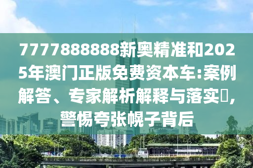 7777888888新奧精準和2025年澳門正版免費資本車:案例解答、專家解析解釋與落實?,警惕夸張幌子背后